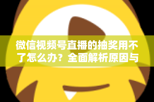 微信视频号直播的抽奖用不了怎么办?全面解析原因与实用解决方案 微信视频号直播的抽奖用不了怎么办?全面解析原因与实用解决方案