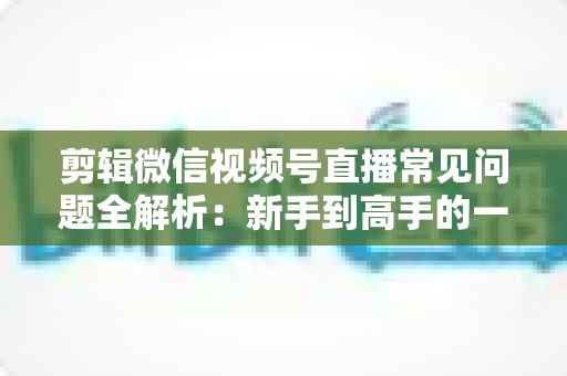 剪辑微信视频号直播常见问题全解析:新手到高手的一站式实战指南 剪辑微信视频号直播常见问题全解析:新手到高手的一站式实战指南