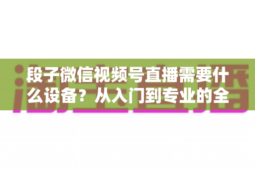 段子微信视频号直播需要什么设备?从入门到专业的全套装备攻略全解析 段子微信视频号直播需要什么设备?从入门到专业的全套装备攻略全解析