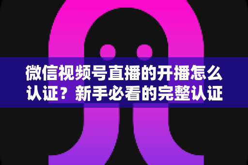 微信视频号直播的开播怎么认证？新手必看的完整认证流程与开播避坑指南