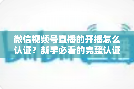 微信视频号直播的开播怎么认证？新手必看的完整认证流程与开播避坑指南