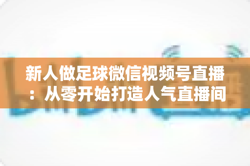 新人做足球微信视频号直播:从零开始打造人气直播间的实战指南 新人做足球微信视频号直播:从零开始打造人气直播间的实战指南