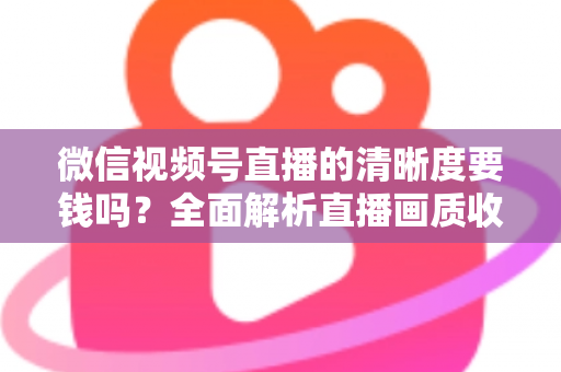 微信视频号直播的清晰度要钱吗？全面解析直播画质收费真相与免费提升技巧