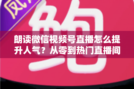 朗读微信视频号直播怎么提升人气?从零到热门直播间的人气增长实战全攻略 朗读微信视频号直播怎么提升人气?从零到热门直播间的人气增长实战全攻略