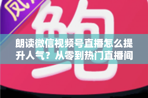 朗读微信视频号直播怎么提升人气?从零到热门直播间的人气增长实战全攻略 朗读微信视频号直播怎么提升人气?从零到热门直播间的人气增长实战全攻略