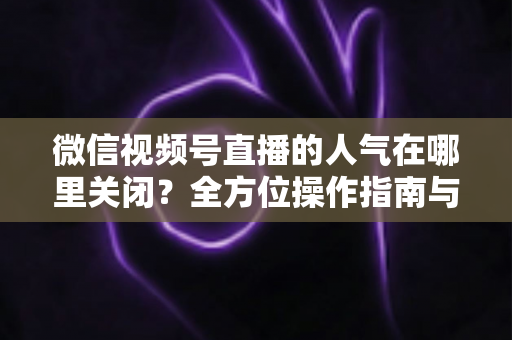 微信视频号直播的人气在哪里关闭?全方位操作指南与实用技巧解析 微信视频号直播的人气在哪里关闭?全方位操作指南与实用技巧解析