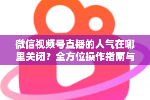 微信视频号直播的人气在哪里关闭?全方位操作指南与实用技巧解析 微信视频号直播的人气在哪里关闭?全方位操作指南与实用技巧解析