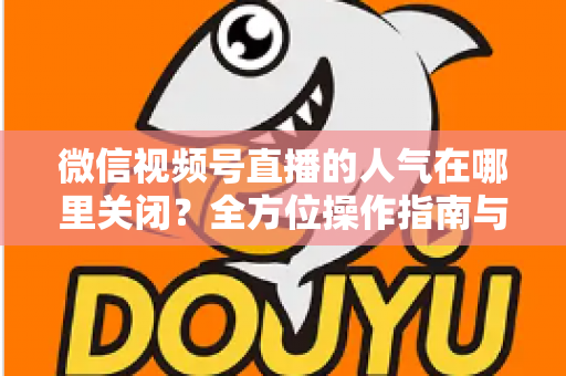 微信视频号直播的人气在哪里关闭？全方位操作指南与实用技巧解析