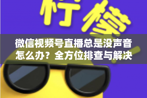 微信视频号直播总是没声音怎么办？全方位排查与解决指南