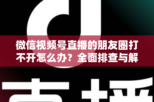 微信视频号直播的朋友圈打不开怎么办？全面排查与解决方案指南
