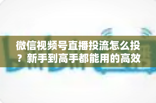 微信视频号直播投流怎么投?新手到高手都能用的高效投放实战指南 微信视频号直播投流怎么投?新手到高手都能用的高效投放实战指南