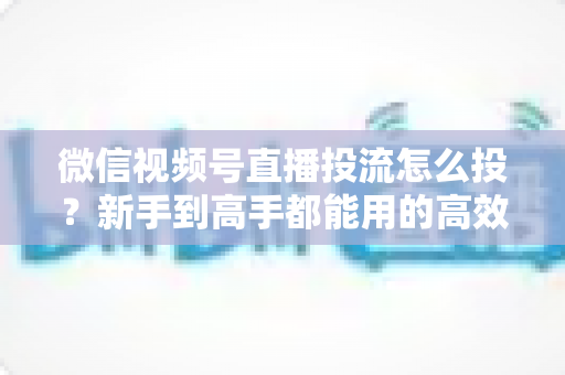 微信视频号直播投流怎么投?新手到高手都能用的高效投放实战指南 微信视频号直播投流怎么投?新手到高手都能用的高效投放实战指南
