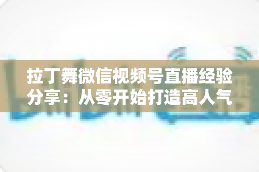 拉丁舞微信视频号直播经验分享：从零开始打造高人气舞蹈直播间的实战指南