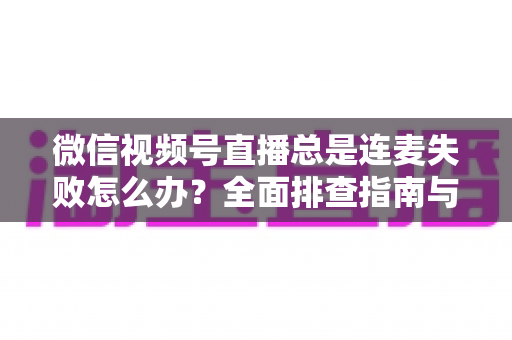 微信视频号直播总是连麦失败怎么办？全面排查指南与实用解决方法一次讲清