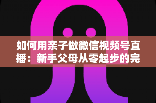 如何用亲子做微信视频号直播:新手父母从零起步的完整实操指南 如何用亲子做微信视频号直播:新手父母从零起步的完整实操指南