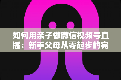 如何用亲子做微信视频号直播：新手父母从零起步的完整实操指南