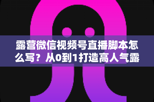 露营微信视频号直播脚本怎么写？从0到1打造高人气露营直播的完整攻略
