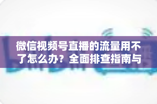 微信视频号直播的流量用不了怎么办？全面排查指南与实用解决技巧分享
