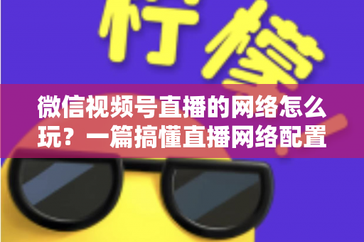 微信视频号直播的网络怎么玩?一篇搞懂直播网络配置与优化的实战指南 微信视频号直播的网络怎么玩?一篇搞懂直播网络配置与优化的实战指南