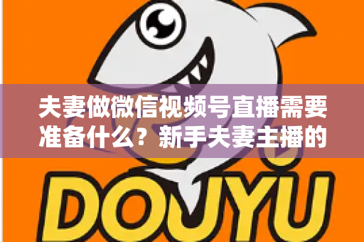 夫妻做微信视频号直播需要准备什么?新手夫妻主播的账号、设备、内容与运营全攻略 夫妻做微信视频号直播需要准备什么?新手夫妻主播的账号、设备、内容与运营全攻略