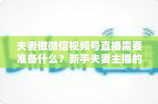 夫妻做微信视频号直播需要准备什么？新手夫妻主播的账号、设备、内容与运营全攻略