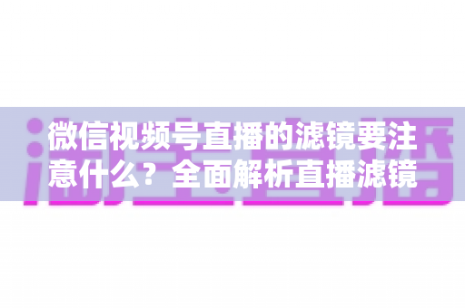 微信视频号直播的滤镜要注意什么？全面解析直播滤镜使用技巧与避坑指南