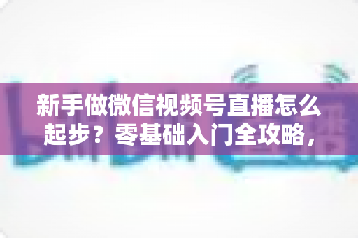 新手做微信视频号直播怎么起步？零基础入门全攻略，助你从0到1开启首播