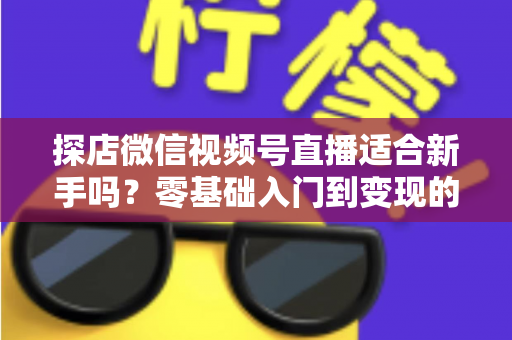 探店微信视频号直播适合新手吗？零基础入门到变现的全攻略详解