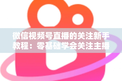 微信视频号直播的关注新手教程：零基础学会关注主播与快速涨粉的完整实操指南