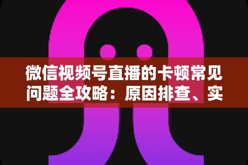 微信视频号直播的卡顿常见问题全攻略:原因排查、实用解决技巧与预防指南 微信视频号直播的卡顿常见问题全攻略:原因排查、实用解决技巧与预防指南