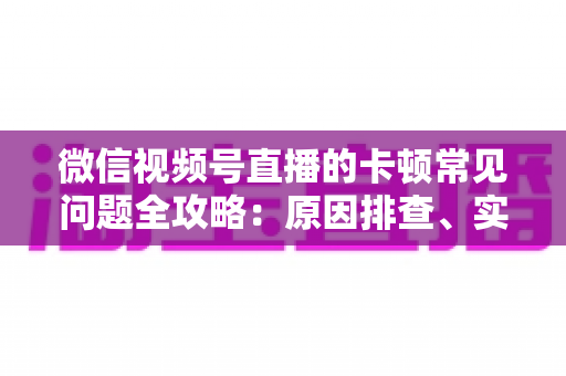 微信视频号直播的卡顿常见问题全攻略:原因排查、实用解决技巧与预防指南 微信视频号直播的卡顿常见问题全攻略:原因排查、实用解决技巧与预防指南