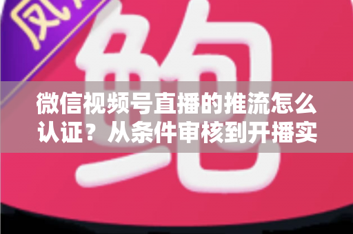 微信视频号直播的推流怎么认证？从条件审核到开播实操的一站式权威指南