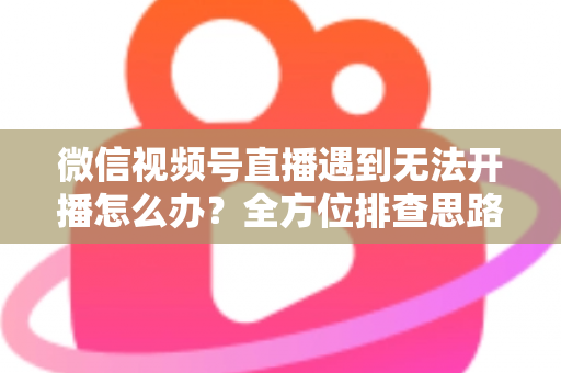 微信视频号直播遇到无法开播怎么办？全方位排查思路与实用解决方案一网打尽