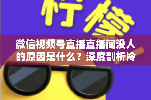 微信视频号直播直播间没人的原因是什么?深度剖析冷场根源与实用破局指南 微信视频号直播直播间没人的原因是什么?深度剖析冷场根源与实用破局指南