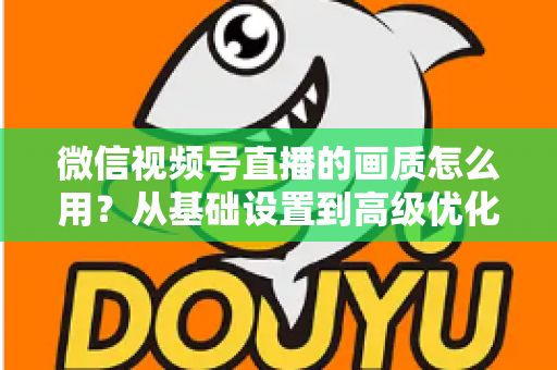 微信视频号直播的画质怎么用?从基础设置到高级优化的一站式画质提升指南 微信视频号直播的画质怎么用?从基础设置到高级优化的一站式画质提升指南