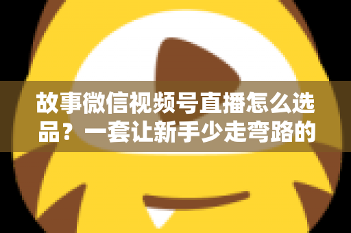 故事微信视频号直播怎么选品？一套让新手少走弯路的直播选品实战指南
