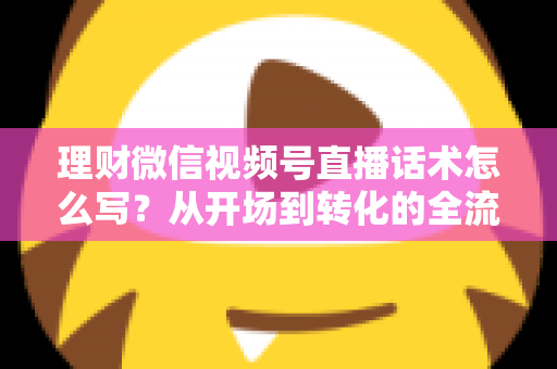 理财微信视频号直播话术怎么写？从开场到转化的全流程实战指南