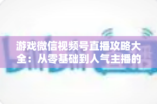 游戏微信视频号直播攻略大全：从零基础到人气主播的实战指南