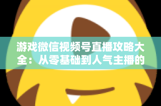 游戏微信视频号直播攻略大全：从零基础到人气主播的实战指南