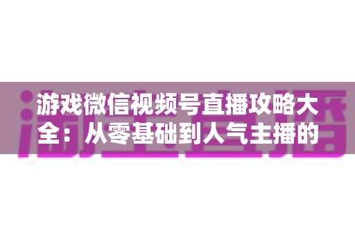 游戏微信视频号直播攻略大全：从零基础到人气主播的实战指南
