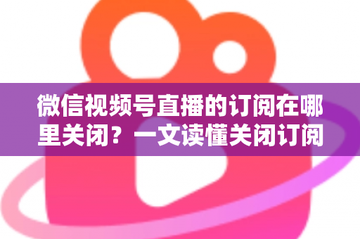 微信视频号直播的订阅在哪里关闭?一文读懂关闭订阅的完整操作指南 微信视频号直播的订阅在哪里关闭?一文读懂关闭订阅的完整操作指南