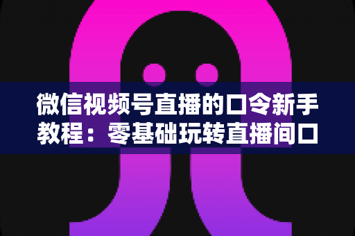 微信视频号直播的口令新手教程：零基础玩转直播间口令互动与涨粉全攻略