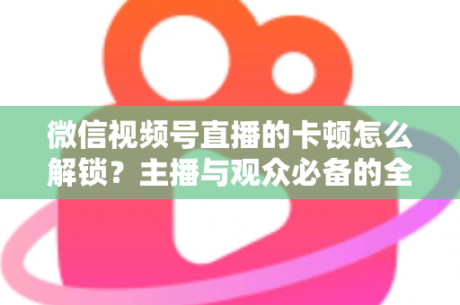 微信视频号直播的卡顿怎么解锁？主播与观众必备的全流程优化指南