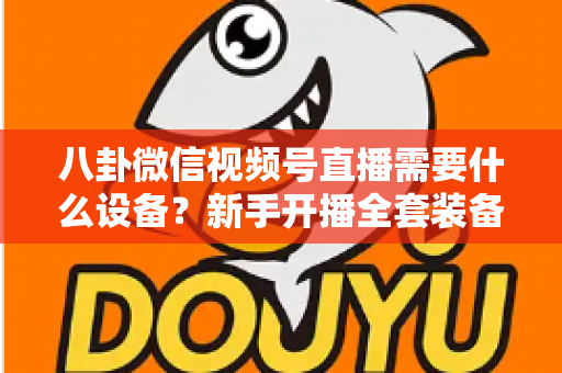 八卦微信视频号直播需要什么设备?新手开播全套装备清单与避坑指南全解析 八卦微信视频号直播需要什么设备?新手开播全套装备清单与避坑指南全解析