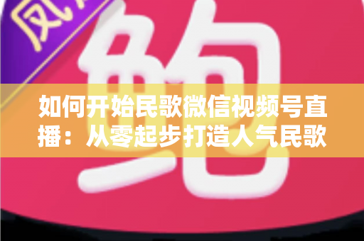 如何开始民歌微信视频号直播:从零起步打造人气民歌直播间的完整指南 如何开始民歌微信视频号直播:从零起步打造人气民歌直播间的完整指南