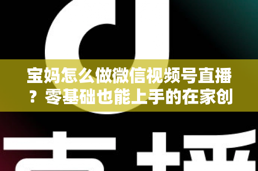 宝妈怎么做微信视频号直播？零基础也能上手的在家创业指南