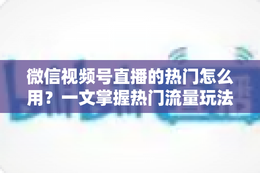 微信视频号直播的热门怎么用？一文掌握热门流量玩法，让直播间人气快速飙升的实战指南
