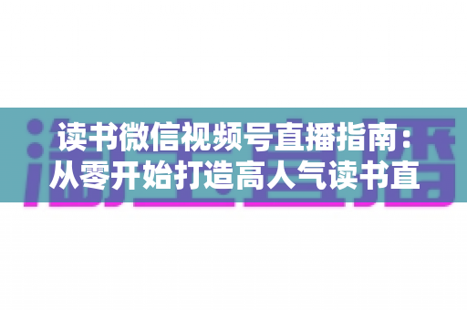 读书微信视频号直播指南：从零开始打造高人气读书直播间的完整攻略