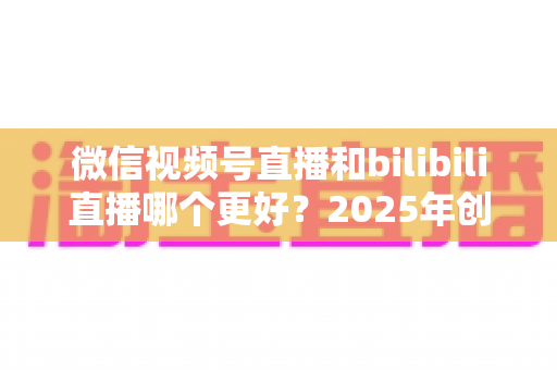 微信视频号直播和bilibili直播哪个更好？2025年创作者必读的深度对比与选择指南