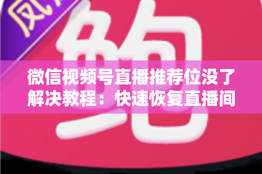 微信视频号直播推荐位没了解决教程：快速恢复直播间流量的完整自查与修复指南